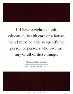 If I have a right to a job, education, health care or a house, then I must be able to specify the person or persons who owe me any or all of these things Picture Quote #1