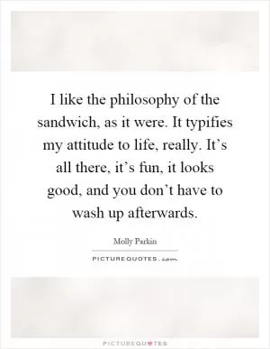 I like the philosophy of the sandwich, as it were. It typifies my attitude to life, really. It’s all there, it’s fun, it looks good, and you don’t have to wash up afterwards Picture Quote #1
