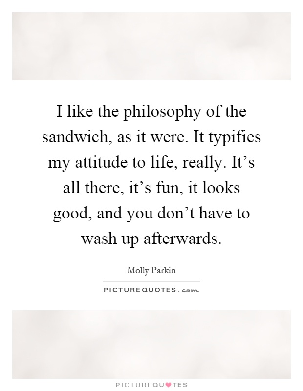 I like the philosophy of the sandwich, as it were. It typifies my attitude to life, really. It's all there, it's fun, it looks good, and you don't have to wash up afterwards Picture Quote #1