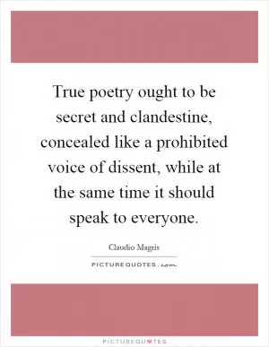 True poetry ought to be secret and clandestine, concealed like a prohibited voice of dissent, while at the same time it should speak to everyone Picture Quote #1