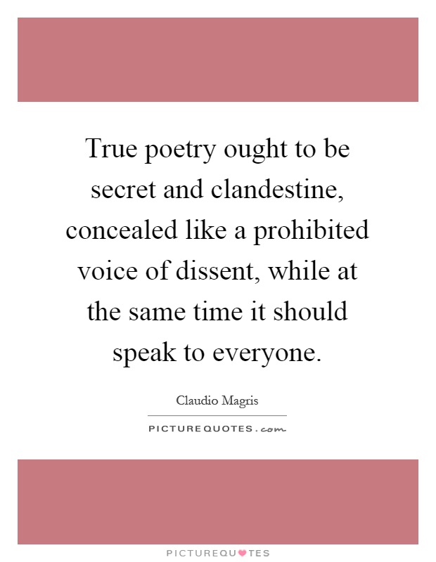 True poetry ought to be secret and clandestine, concealed like a prohibited voice of dissent, while at the same time it should speak to everyone Picture Quote #1