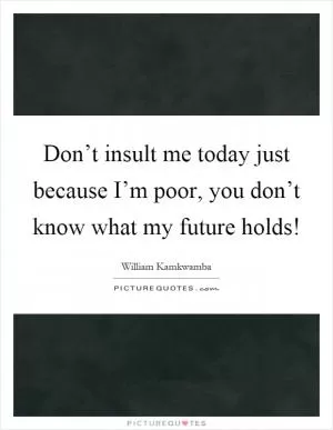 Don’t insult me today just because I’m poor, you don’t know what my future holds! Picture Quote #1