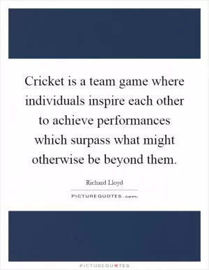 Cricket is a team game where individuals inspire each other to achieve performances which surpass what might otherwise be beyond them Picture Quote #1