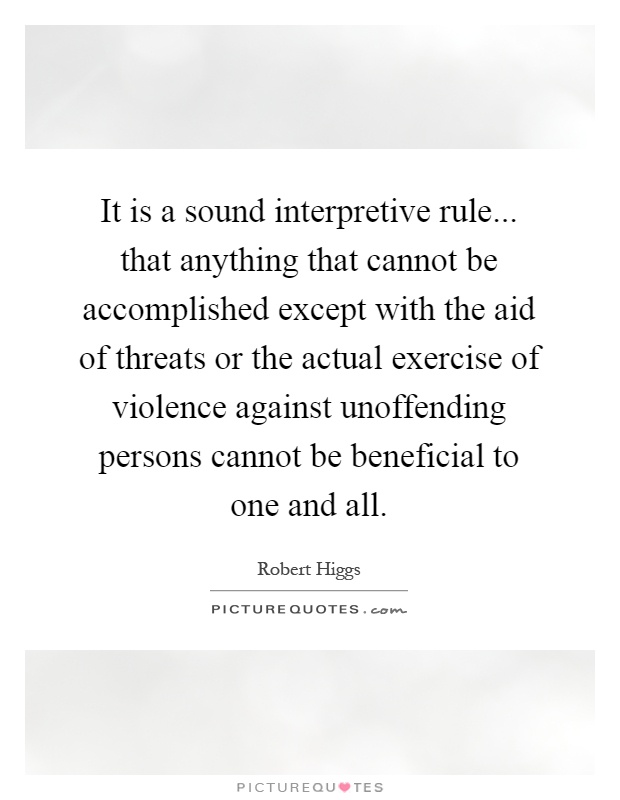 It is a sound interpretive rule... that anything that cannot be accomplished except with the aid of threats or the actual exercise of violence against unoffending persons cannot be beneficial to one and all Picture Quote #1