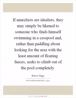 If anarchists are idealists, they may simply be likened to someone who finds himself swimming in a cesspool and, rather than paddling about looking for the area with the least amount of floating faeces, seeks to climb out of the pool completely Picture Quote #1
