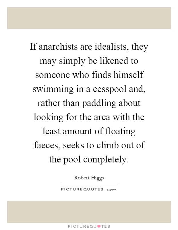 If anarchists are idealists, they may simply be likened to someone who finds himself swimming in a cesspool and, rather than paddling about looking for the area with the least amount of floating faeces, seeks to climb out of the pool completely Picture Quote #1