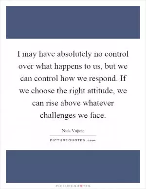 I may have absolutely no control over what happens to us, but we can control how we respond. If we choose the right attitude, we can rise above whatever challenges we face Picture Quote #1