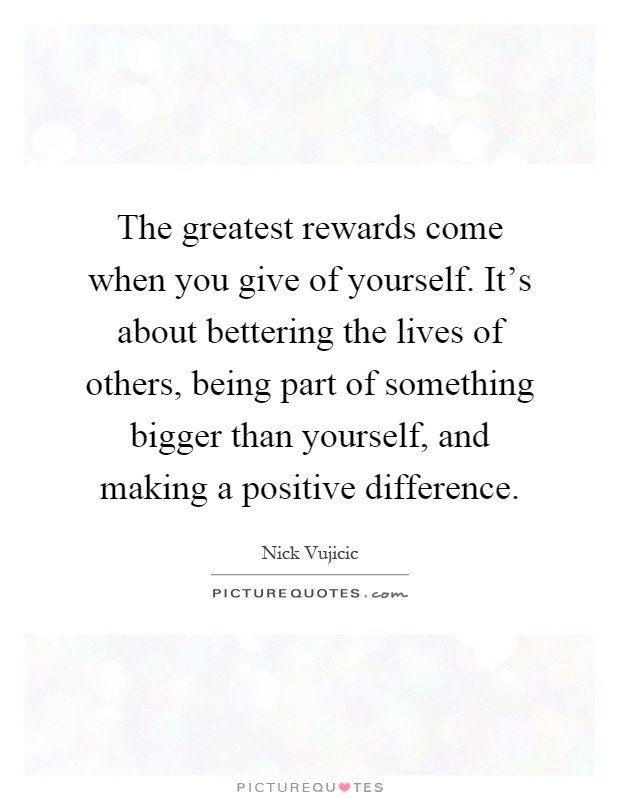 The greatest rewards come when you give of yourself. It's about bettering the lives of others, being part of something bigger than yourself, and making a positive difference Picture Quote #1