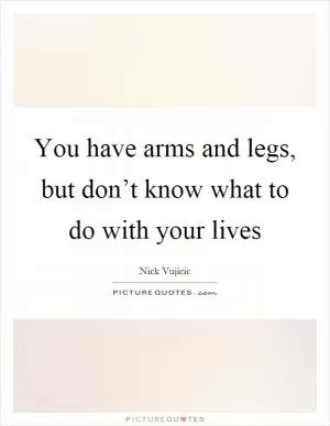 You have arms and legs, but don’t know what to do with your lives Picture Quote #1