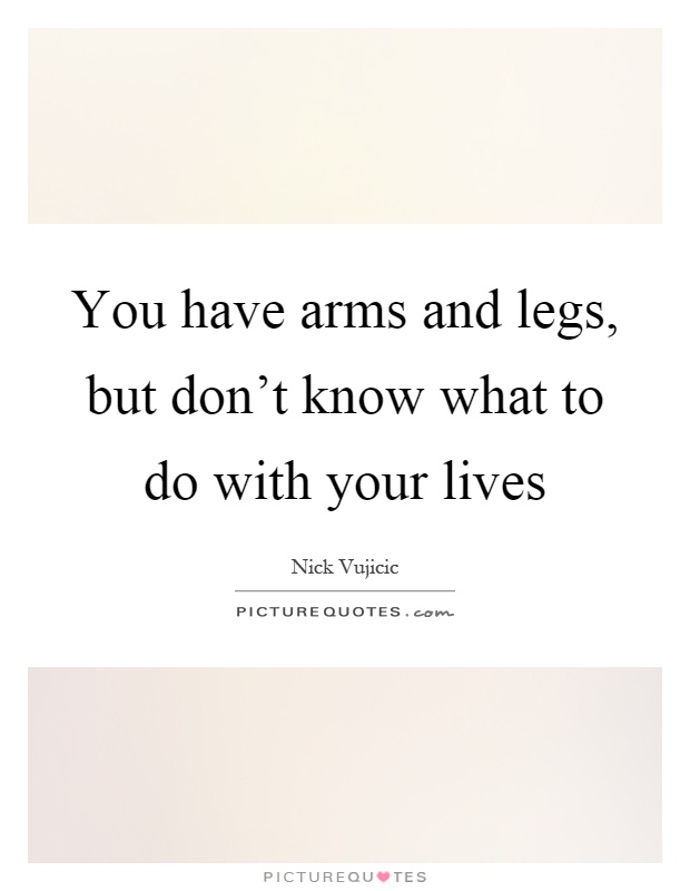 You have arms and legs, but don't know what to do with your lives Picture Quote #1