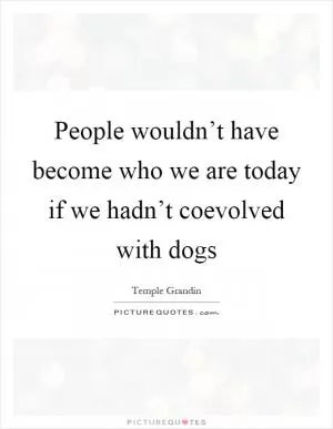 People wouldn’t have become who we are today if we hadn’t coevolved with dogs Picture Quote #1