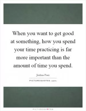 When you want to get good at something, how you spend your time practicing is far more important than the amount of time you spend Picture Quote #1
