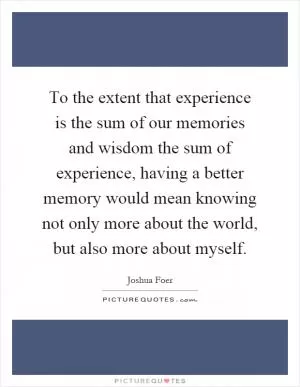 To the extent that experience is the sum of our memories and wisdom the sum of experience, having a better memory would mean knowing not only more about the world, but also more about myself Picture Quote #1