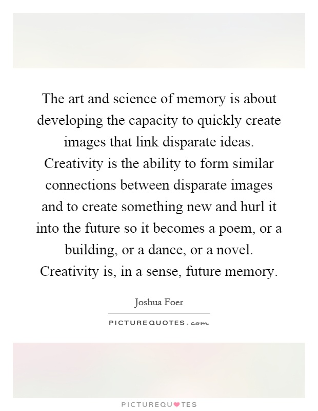 The art and science of memory is about developing the capacity to quickly create images that link disparate ideas. Creativity is the ability to form similar connections between disparate images and to create something new and hurl it into the future so it becomes a poem, or a building, or a dance, or a novel. Creativity is, in a sense, future memory Picture Quote #1