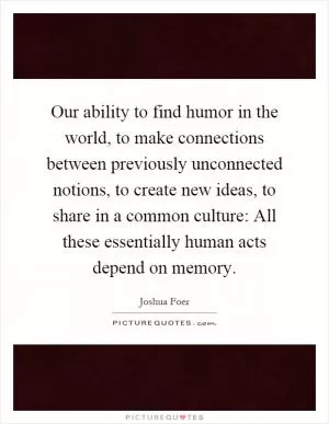 Our ability to find humor in the world, to make connections between previously unconnected notions, to create new ideas, to share in a common culture: All these essentially human acts depend on memory Picture Quote #1