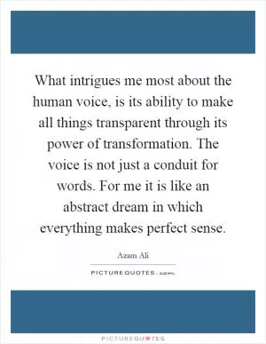 What intrigues me most about the human voice, is its ability to make all things transparent through its power of transformation. The voice is not just a conduit for words. For me it is like an abstract dream in which everything makes perfect sense Picture Quote #1