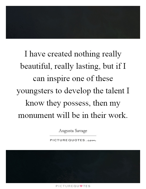 I have created nothing really beautiful, really lasting, but if I can inspire one of these youngsters to develop the talent I know they possess, then my monument will be in their work Picture Quote #1