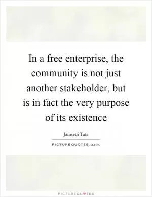 In a free enterprise, the community is not just another stakeholder, but is in fact the very purpose of its existence Picture Quote #1