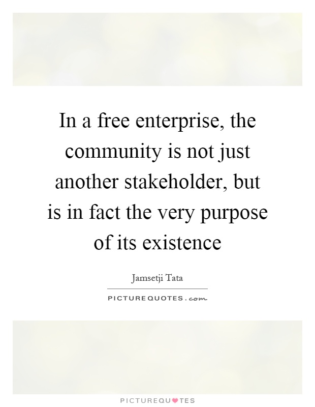 In a free enterprise, the community is not just another stakeholder, but is in fact the very purpose of its existence Picture Quote #1