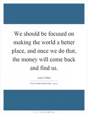 We should be focused on making the world a better place, and once we do that, the money will come back and find us Picture Quote #1