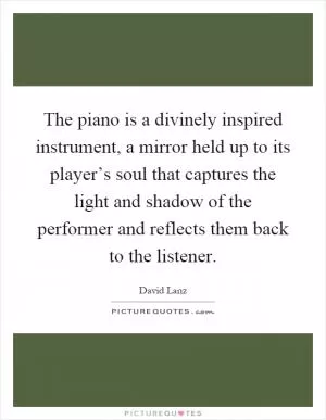The piano is a divinely inspired instrument, a mirror held up to its player’s soul that captures the light and shadow of the performer and reflects them back to the listener Picture Quote #1
