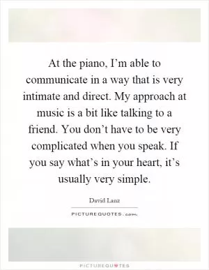 At the piano, I’m able to communicate in a way that is very intimate and direct. My approach at music is a bit like talking to a friend. You don’t have to be very complicated when you speak. If you say what’s in your heart, it’s usually very simple Picture Quote #1