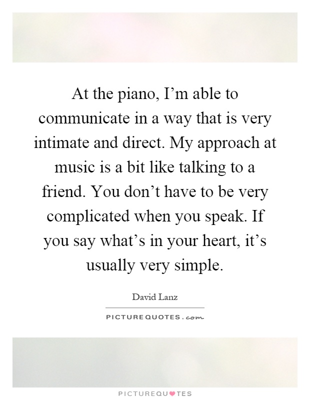 At the piano, I'm able to communicate in a way that is very intimate and direct. My approach at music is a bit like talking to a friend. You don't have to be very complicated when you speak. If you say what's in your heart, it's usually very simple Picture Quote #1