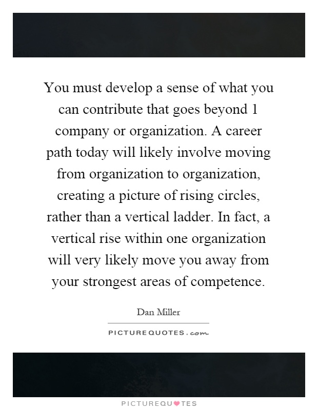 You must develop a sense of what you can contribute that goes beyond 1 company or organization. A career path today will likely involve moving from organization to organization, creating a picture of rising circles, rather than a vertical ladder. In fact, a vertical rise within one organization will very likely move you away from your strongest areas of competence Picture Quote #1