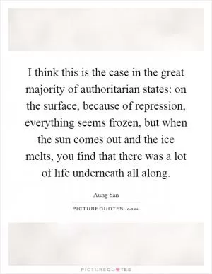 I think this is the case in the great majority of authoritarian states: on the surface, because of repression, everything seems frozen, but when the sun comes out and the ice melts, you find that there was a lot of life underneath all along Picture Quote #1