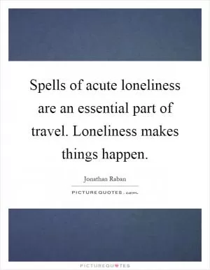 Spells of acute loneliness are an essential part of travel. Loneliness makes things happen Picture Quote #1