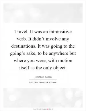 Travel. It was an intransitive verb. It didn’t involve any destinations. It was going to the going’s sake, to be anywhere but where you were, with motion itself as the only object Picture Quote #1