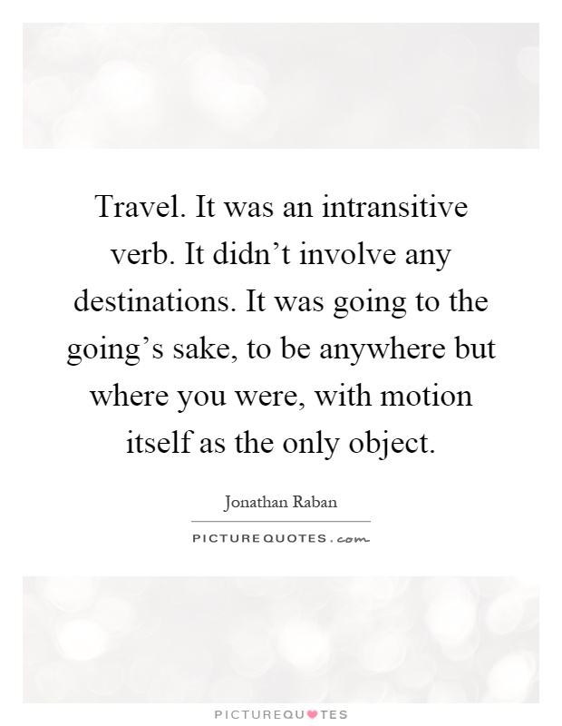 Travel. It was an intransitive verb. It didn't involve any destinations. It was going to the going's sake, to be anywhere but where you were, with motion itself as the only object Picture Quote #1