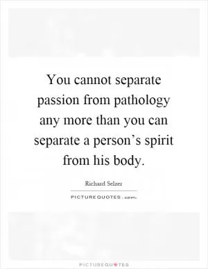You cannot separate passion from pathology any more than you can separate a person’s spirit from his body Picture Quote #1
