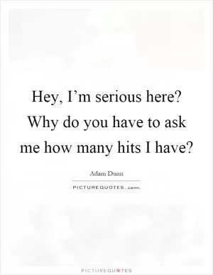 Hey, I’m serious here? Why do you have to ask me how many hits I have? Picture Quote #1