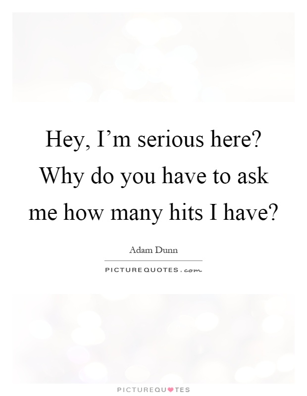 Hey, I'm serious here? Why do you have to ask me how many hits I have? Picture Quote #1