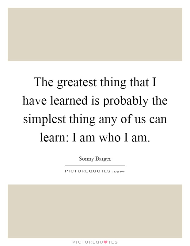 The greatest thing that I have learned is probably the simplest thing any of us can learn: I am who I am Picture Quote #1