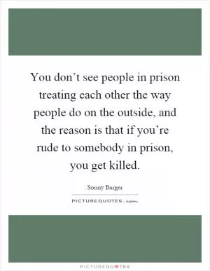 You don’t see people in prison treating each other the way people do on the outside, and the reason is that if you’re rude to somebody in prison, you get killed Picture Quote #1