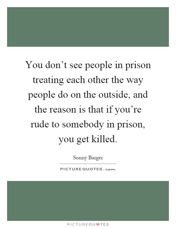 You don't see people in prison treating each other the way people do on the outside, and the reason is that if you're rude to somebody in prison, you get killed Picture Quote #1