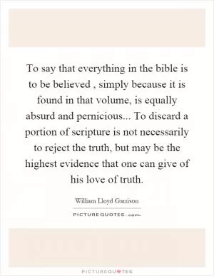 To say that everything in the bible is to be believed, simply because it is found in that volume, is equally absurd and pernicious... To discard a portion of scripture is not necessarily to reject the truth, but may be the highest evidence that one can give of his love of truth Picture Quote #1