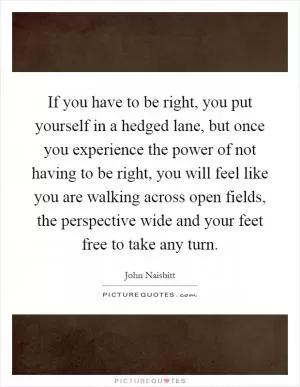 If you have to be right, you put yourself in a hedged lane, but once you experience the power of not having to be right, you will feel like you are walking across open fields, the perspective wide and your feet free to take any turn Picture Quote #1