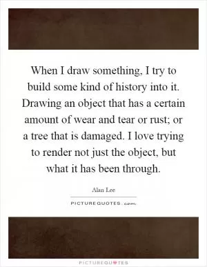 When I draw something, I try to build some kind of history into it. Drawing an object that has a certain amount of wear and tear or rust; or a tree that is damaged. I love trying to render not just the object, but what it has been through Picture Quote #1
