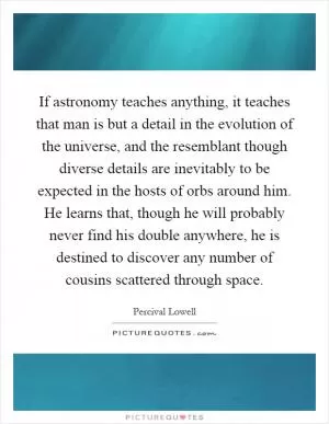 If astronomy teaches anything, it teaches that man is but a detail in the evolution of the universe, and the resemblant though diverse details are inevitably to be expected in the hosts of orbs around him. He learns that, though he will probably never find his double anywhere, he is destined to discover any number of cousins scattered through space Picture Quote #1
