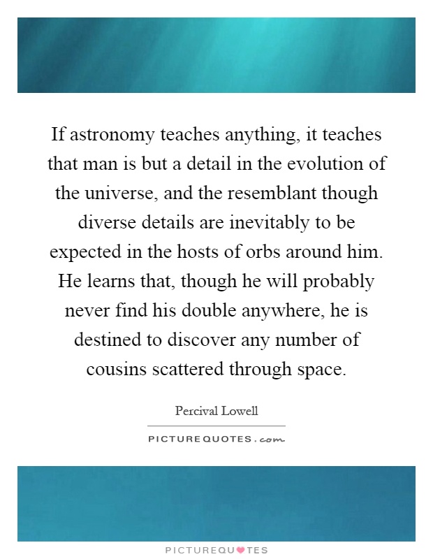 If astronomy teaches anything, it teaches that man is but a detail in the evolution of the universe, and the resemblant though diverse details are inevitably to be expected in the hosts of orbs around him. He learns that, though he will probably never find his double anywhere, he is destined to discover any number of cousins scattered through space Picture Quote #1