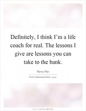 Definitely, I think I’m a life coach for real. The lessons I give are lessons you can take to the bank Picture Quote #1