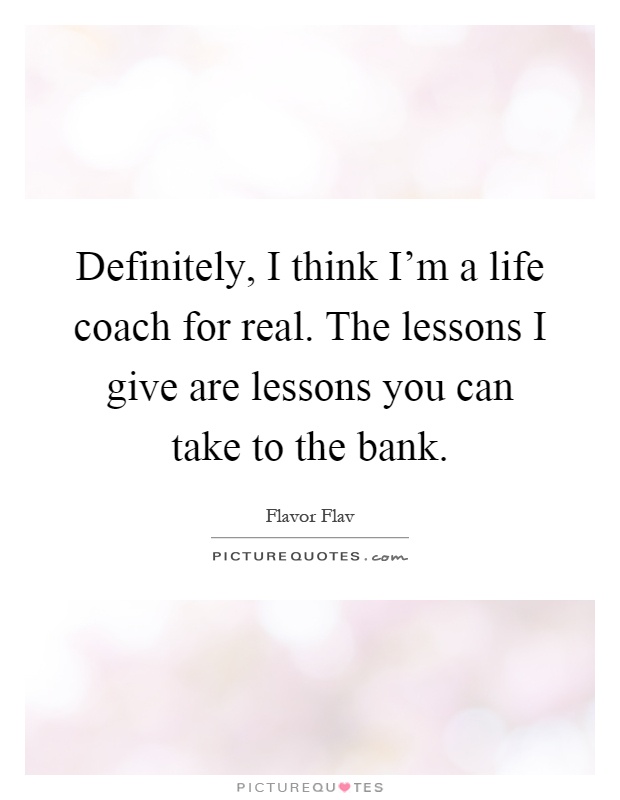 Definitely, I think I'm a life coach for real. The lessons I give are lessons you can take to the bank Picture Quote #1