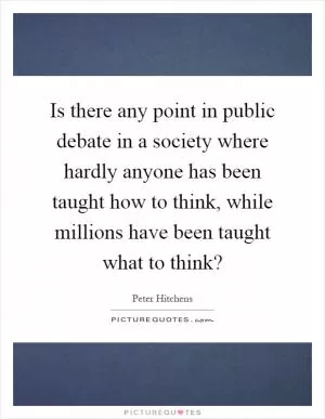 Is there any point in public debate in a society where hardly anyone has been taught how to think, while millions have been taught what to think? Picture Quote #1