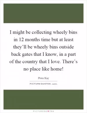 I might be collecting wheely bins in 12 months time but at least they’ll be wheely bins outside back gates that I know, in a part of the country that I love. There’s no place like home! Picture Quote #1