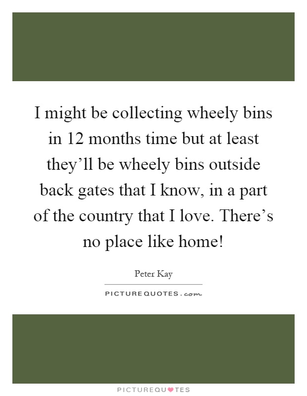 I might be collecting wheely bins in 12 months time but at least they'll be wheely bins outside back gates that I know, in a part of the country that I love. There's no place like home! Picture Quote #1