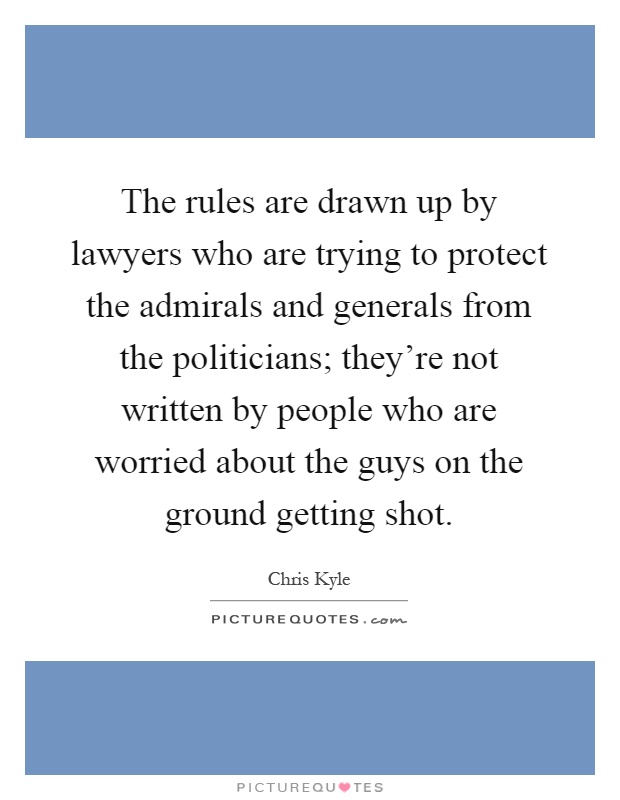 The rules are drawn up by lawyers who are trying to protect the admirals and generals from the politicians; they're not written by people who are worried about the guys on the ground getting shot Picture Quote #1