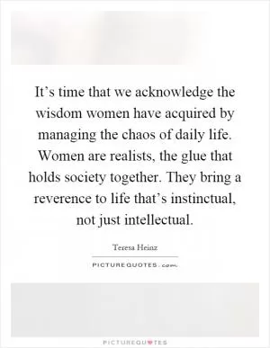 It’s time that we acknowledge the wisdom women have acquired by managing the chaos of daily life. Women are realists, the glue that holds society together. They bring a reverence to life that’s instinctual, not just intellectual Picture Quote #1